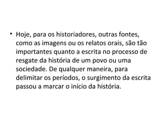 • Hoje, para os historiadores, outras fontes,
  como as imagens ou os relatos orais, são tão
  importantes quanto a escrita no processo de
  resgate da história de um povo ou uma
  sociedade. De qualquer maneira, para
  delimitar os períodos, o surgimento da escrita
  passou a marcar o início da história.
 