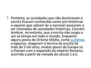  Portanto, as sociedades que não dominavam a
  escrita ficaram conhecidas como pré-históricas
  e aquelas que sabiam ler e escrever passaram a
  ser chamadas de sociedades históricas. Convém
  lembrar, no entanto, que a escrita não surgiu a
  um só tempo em todo o mundo. Enquanto
  alguns povos do Oriente Médio, como sumérios
  e egípcios, chegaram à técnica da escrita há
  mais de 5 mil anos, muitos povos da Europa só
  o fizeram com a expansão do Império Romano,
  ocorrida a partir da metade do século 1 a.C.
 