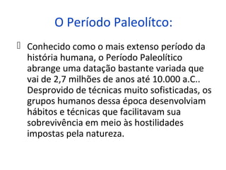 O Período Paleolítco:
 Conhecido como o mais extenso período da
  história humana, o Período Paleolítico
  abrange uma datação bastante variada que
  vai de 2,7 milhões de anos até 10.000 a.C..
  Desprovido de técnicas muito sofisticadas, os
  grupos humanos dessa época desenvolviam
  hábitos e técnicas que facilitavam sua
  sobrevivência em meio às hostilidades
  impostas pela natureza.
 
