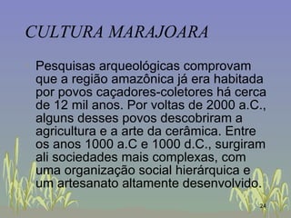 CULTURA MARAJOARA Pesquisas arqueológicas comprovam que a região amazônica já era habitada por povos caçadores-coletores há cerca de 12 mil anos. Por voltas de 2000 a.C., alguns desses povos descobriram a agricultura e a arte da cerâmica. Entre os anos 1000 a.C e 1000 d.C., surgiram ali sociedades mais complexas, com uma organização social hierárquica e um artesanato altamente desenvolvido.  