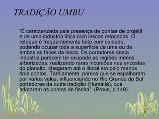 TRADIÇÃO UMBU “ É caracterizada pela presença de pontas de projétil e de uma indústria lítica com lascas retocadas. O retoque é freqüentemente feito com cuidado, podendo ocupar toda a superfície de uma ou de ambas as faces da lasca. Os portadores desta indústria parecem ter ocupado as regiões menos arborizadas; realizando raras incursões nas encostas do planalto, chegaram até o litoral em pelo menos dois pontos. Tardiamente, parece que se espalharam por vários vales, influenciando no Rio Grande do Sul portadores da outra tradição (Humaitá), que adotaram as pontas de flecha”. (Prous, p.149).  