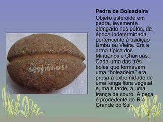 Pedra de Boleadeira Objeto esferóide em pedra, levemente alongado nos pólos, de época indeterminada, pertencente á tradição Umbu ou Vieira. Era a arma típica dos Minuanos e Charruas. Cada uma das três bolas que formavam uma “boleadeira” era presa à extremidade de uma longa fibra vegetal e, mais tarde, a uma trança de couro. A peça é procedente do Rio Grande do Sul.  