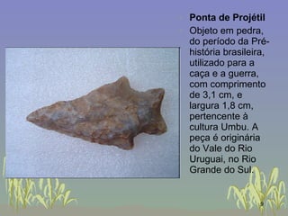 Ponta de Projétil Objeto em pedra, do período da Pré-história brasileira, utilizado para a caça e a guerra, com comprimento de 3,1 cm, e largura 1,8 cm, pertencente à cultura Umbu. A peça é originária do Vale do Rio Uruguai, no Rio Grande do Sul.  