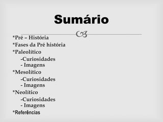 *Pré – História
*Fases da Pré história
*Paleolítico
-Curiosidades
- Imagens
*Mesolítico
-Curiosidades
- Imagens
*Neolítico
-Curiosidades
- Imagens
*Referências
Sumário
 