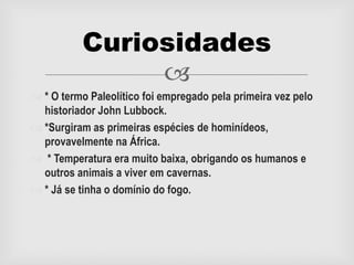 
 * O termo Paleolítico foi empregado pela primeira vez pelo
historiador John Lubbock.
 *Surgiram as primeiras espécies de hominídeos,
provavelmente na África.
 * Temperatura era muito baixa, obrigando os humanos e
outros animais a viver em cavernas.
 * Já se tinha o domínio do fogo.
Curiosidades
 