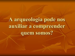 A arqueologia pode nos
auxiliar a compreender
     quem somos?
 