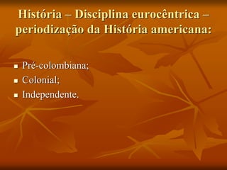 História – Disciplina eurocêntrica –
periodização da História americana:

   Pré-colombiana;
   Colonial;
   Independente.
 