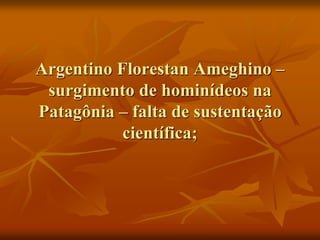 Argentino Florestan Ameghino –
 surgimento de hominídeos na
Patagônia – falta de sustentação
           científica;
 
