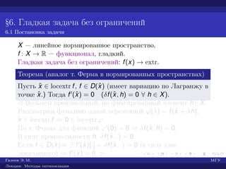 §6. Гладкая задача без ограничений
6.1 Постановка задачи
X — линейное нормированное пространство,
f : X → R — функционал, гладкий.
Гладкая задача без ограничений: f(x) → extr.
Теорема (аналог т. Ферма в нормированных пространствах)
Пусть ˆx ∈ locextr f, f ∈ D(ˆx) (имеет вариацию по Лагранжу в
точке ˆx.) Тогда f (ˆx) = 0 (δf(ˆx, h) = 0 ∀ h ∈ X).
¡ Возьмем произвольный, но фиксированный элемент h∈X.
Рассмотрим функцию одной переменной ϕ(λ) = f(ˆx + λh).
ˆx ∈ locextr f ⇒ 0 ∈ locextr ϕ.
По т. Ферма для функций ϕ (0) = 0 ⇔ δf(ˆx, h) = 0.
В силу произвольности h δf(ˆx, ·) = 0.
Если f ∈ D(ˆx)⇒ ∃ f (ˆx)[·] = δf(ˆx, ·) = 0 (в силу уже
доказанного) ⇒ f (ˆx) = 0. £
Галеев Э. М. МГУ
Лекции: Методы оптимизации
 