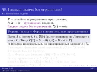 §6. Гладкая задача без ограничений
6.1 Постановка задачи
X — линейное нормированное пространство,
f : X → R — функционал, гладкий.
Гладкая задача без ограничений: f(x) → extr.
Теорема (аналог т. Ферма в нормированных пространствах)
Пусть ˆx ∈ locextr f, f ∈ D(ˆx) (имеет вариацию по Лагранжу в
точке ˆx.) Тогда f (ˆx) = 0 (δf(ˆx, h) = 0 ∀ h ∈ X).
¡ Возьмем произвольный, но фиксированный элемент h∈X.
Рассмотрим функцию одной переменной ϕ(λ) = f(ˆx + λh).
ˆx ∈ locextr f ⇒ 0 ∈ locextr ϕ.
По т. Ферма для функций ϕ (0) = 0 ⇔ δf(ˆx, h) = 0.
В силу произвольности h δf(ˆx, ·) = 0.
Если f ∈ D(ˆx)⇒ ∃ f (ˆx)[·] = δf(ˆx, ·) = 0 (в силу уже
доказанного) ⇒ f (ˆx) = 0. £
Галеев Э. М. МГУ
Лекции: Методы оптимизации
 