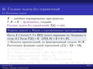 §6. Гладкая задача без ограничений
6.1 Постановка задачи
X — линейное нормированное пространство,
f : X → R — функционал, гладкий.
Гладкая задача без ограничений: f(x) → extr.
Теорема (аналог т. Ферма в нормированных пространствах)
Пусть ˆx ∈ locextr f, f ∈ D(ˆx) (имеет вариацию по Лагранжу в
точке ˆx.) Тогда f (ˆx) = 0 (δf(ˆx, h) = 0 ∀ h ∈ X).
¡ Возьмем произвольный, но фиксированный элемент h∈X.
Рассмотрим функцию одной переменной ϕ(λ) = f(ˆx + λh).
ˆx ∈ locextr f ⇒ 0 ∈ locextr ϕ.
По т. Ферма для функций ϕ (0) = 0 ⇔ δf(ˆx, h) = 0.
В силу произвольности h δf(ˆx, ·) = 0.
Если f ∈ D(ˆx)⇒ ∃ f (ˆx)[·] = δf(ˆx, ·) = 0 (в силу уже
доказанного) ⇒ f (ˆx) = 0. £
Галеев Э. М. МГУ
Лекции: Методы оптимизации
 