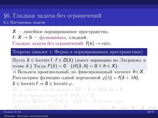 §6. Гладкая задача без ограничений
6.1 Постановка задачи
X — линейное нормированное пространство,
f : X → R — функционал, гладкий.
Гладкая задача без ограничений: f(x) → extr.
Теорема (аналог т. Ферма в нормированных пространствах)
Пусть ˆx ∈ locextr f, f ∈ D(ˆx) (имеет вариацию по Лагранжу в
точке ˆx.) Тогда f (ˆx) = 0 (δf(ˆx, h) = 0 ∀ h ∈ X).
¡ Возьмем произвольный, но фиксированный элемент h∈X.
Рассмотрим функцию одной переменной ϕ(λ) = f(ˆx + λh).
ˆx ∈ locextr f ⇒ 0 ∈ locextr ϕ.
По т. Ферма для функций ϕ (0) = 0 ⇔ δf(ˆx, h) = 0.
В силу произвольности h δf(ˆx, ·) = 0.
Если f ∈ D(ˆx)⇒ ∃ f (ˆx)[·] = δf(ˆx, ·) = 0 (в силу уже
доказанного) ⇒ f (ˆx) = 0. £
Галеев Э. М. МГУ
Лекции: Методы оптимизации
 