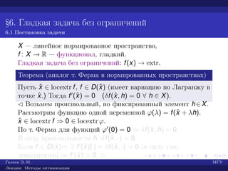 §6. Гладкая задача без ограничений
6.1 Постановка задачи
X — линейное нормированное пространство,
f : X → R — функционал, гладкий.
Гладкая задача без ограничений: f(x) → extr.
Теорема (аналог т. Ферма в нормированных пространствах)
Пусть ˆx ∈ locextr f, f ∈ D(ˆx) (имеет вариацию по Лагранжу в
точке ˆx.) Тогда f (ˆx) = 0 (δf(ˆx, h) = 0 ∀ h ∈ X).
¡ Возьмем произвольный, но фиксированный элемент h∈X.
Рассмотрим функцию одной переменной ϕ(λ) = f(ˆx + λh).
ˆx ∈ locextr f ⇒ 0 ∈ locextr ϕ.
По т. Ферма для функций ϕ (0) = 0 ⇔ δf(ˆx, h) = 0.
В силу произвольности h δf(ˆx, ·) = 0.
Если f ∈ D(ˆx)⇒ ∃ f (ˆx)[·] = δf(ˆx, ·) = 0 (в силу уже
доказанного) ⇒ f (ˆx) = 0. £
Галеев Э. М. МГУ
Лекции: Методы оптимизации
 