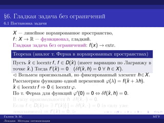 §6. Гладкая задача без ограничений
6.1 Постановка задачи
X — линейное нормированное пространство,
f : X → R — функционал, гладкий.
Гладкая задача без ограничений: f(x) → extr.
Теорема (аналог т. Ферма в нормированных пространствах)
Пусть ˆx ∈ locextr f, f ∈ D(ˆx) (имеет вариацию по Лагранжу в
точке ˆx.) Тогда f (ˆx) = 0 (δf(ˆx, h) = 0 ∀ h ∈ X).
¡ Возьмем произвольный, но фиксированный элемент h∈X.
Рассмотрим функцию одной переменной ϕ(λ) = f(ˆx + λh).
ˆx ∈ locextr f ⇒ 0 ∈ locextr ϕ.
По т. Ферма для функций ϕ (0) = 0 ⇔ δf(ˆx, h) = 0.
В силу произвольности h δf(ˆx, ·) = 0.
Если f ∈ D(ˆx)⇒ ∃ f (ˆx)[·] = δf(ˆx, ·) = 0 (в силу уже
доказанного) ⇒ f (ˆx) = 0. £
Галеев Э. М. МГУ
Лекции: Методы оптимизации
 
