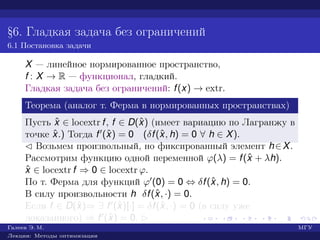 §6. Гладкая задача без ограничений
6.1 Постановка задачи
X — линейное нормированное пространство,
f : X → R — функционал, гладкий.
Гладкая задача без ограничений: f(x) → extr.
Теорема (аналог т. Ферма в нормированных пространствах)
Пусть ˆx ∈ locextr f, f ∈ D(ˆx) (имеет вариацию по Лагранжу в
точке ˆx.) Тогда f (ˆx) = 0 (δf(ˆx, h) = 0 ∀ h ∈ X).
¡ Возьмем произвольный, но фиксированный элемент h∈X.
Рассмотрим функцию одной переменной ϕ(λ) = f(ˆx + λh).
ˆx ∈ locextr f ⇒ 0 ∈ locextr ϕ.
По т. Ферма для функций ϕ (0) = 0 ⇔ δf(ˆx, h) = 0.
В силу произвольности h δf(ˆx, ·) = 0.
Если f ∈ D(ˆx)⇒ ∃ f (ˆx)[·] = δf(ˆx, ·) = 0 (в силу уже
доказанного) ⇒ f (ˆx) = 0. £
Галеев Э. М. МГУ
Лекции: Методы оптимизации
 