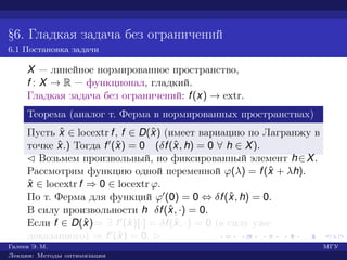 §6. Гладкая задача без ограничений
6.1 Постановка задачи
X — линейное нормированное пространство,
f : X → R — функционал, гладкий.
Гладкая задача без ограничений: f(x) → extr.
Теорема (аналог т. Ферма в нормированных пространствах)
Пусть ˆx ∈ locextr f, f ∈ D(ˆx) (имеет вариацию по Лагранжу в
точке ˆx.) Тогда f (ˆx) = 0 (δf(ˆx, h) = 0 ∀ h ∈ X).
¡ Возьмем произвольный, но фиксированный элемент h∈X.
Рассмотрим функцию одной переменной ϕ(λ) = f(ˆx + λh).
ˆx ∈ locextr f ⇒ 0 ∈ locextr ϕ.
По т. Ферма для функций ϕ (0) = 0 ⇔ δf(ˆx, h) = 0.
В силу произвольности h δf(ˆx, ·) = 0.
Если f ∈ D(ˆx)⇒ ∃ f (ˆx)[·] = δf(ˆx, ·) = 0 (в силу уже
доказанного) ⇒ f (ˆx) = 0. £
Галеев Э. М. МГУ
Лекции: Методы оптимизации
 