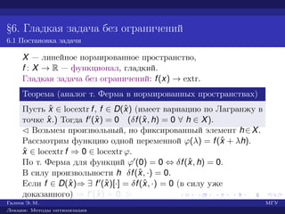 §6. Гладкая задача без ограничений
6.1 Постановка задачи
X — линейное нормированное пространство,
f : X → R — функционал, гладкий.
Гладкая задача без ограничений: f(x) → extr.
Теорема (аналог т. Ферма в нормированных пространствах)
Пусть ˆx ∈ locextr f, f ∈ D(ˆx) (имеет вариацию по Лагранжу в
точке ˆx.) Тогда f (ˆx) = 0 (δf(ˆx, h) = 0 ∀ h ∈ X).
¡ Возьмем произвольный, но фиксированный элемент h∈X.
Рассмотрим функцию одной переменной ϕ(λ) = f(ˆx + λh).
ˆx ∈ locextr f ⇒ 0 ∈ locextr ϕ.
По т. Ферма для функций ϕ (0) = 0 ⇔ δf(ˆx, h) = 0.
В силу произвольности h δf(ˆx, ·) = 0.
Если f ∈ D(ˆx)⇒ ∃ f (ˆx)[·] = δf(ˆx, ·) = 0 (в силу уже
доказанного) ⇒ f (ˆx) = 0. £
Галеев Э. М. МГУ
Лекции: Методы оптимизации
 