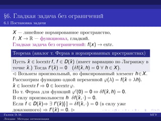 §6. Гладкая задача без ограничений
6.1 Постановка задачи
X — линейное нормированное пространство,
f : X → R — функционал, гладкий.
Гладкая задача без ограничений: f(x) → extr.
Теорема (аналог т. Ферма в нормированных пространствах)
Пусть ˆx ∈ locextr f, f ∈ D(ˆx) (имеет вариацию по Лагранжу в
точке ˆx.) Тогда f (ˆx) = 0 (δf(ˆx, h) = 0 ∀ h ∈ X).
¡ Возьмем произвольный, но фиксированный элемент h∈X.
Рассмотрим функцию одной переменной ϕ(λ) = f(ˆx + λh).
ˆx ∈ locextr f ⇒ 0 ∈ locextr ϕ.
По т. Ферма для функций ϕ (0) = 0 ⇔ δf(ˆx, h) = 0.
В силу произвольности h δf(ˆx, ·) = 0.
Если f ∈ D(ˆx)⇒ ∃ f (ˆx)[·] = δf(ˆx, ·) = 0 (в силу уже
доказанного) ⇒ f (ˆx) = 0. £
Галеев Э. М. МГУ
Лекции: Методы оптимизации
 