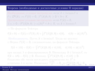 Теорема (необходимые и достаточные условия II порядка)
Необходимые условия экстремума: если ˆx ∈ locmin f и
f ∈ D2(ˆx), то f (ˆx) = 0, f (ˆx)h, h ≥ 0 ∀ h ∈ X.
Достаточные условия экстремума: если f (ˆx) = 0,
∃ α > 0 : f (ˆx)h, h ≥ α h 2 ∀ h ∈ X, то ˆx ∈ locmin f.
¡ По формуле Тейлора
f(ˆx +h) = f(ˆx)+ f (ˆx), h + 1
2 f (ˆx)[h, h]+r(h), r(h) = o( h 2
).
Необходимость. Пусть ˆx ∈ locmin f. Тогда по аналогу
т. Ферма f (ˆx) = 0, следовательно, по формуле Тейлора
f(ˆx + λh) − f(ˆx) = λ2
2 f (ˆx)[h, h] + r(λh), r(λh) = o(|λ|2
)
при малых λ и фиксированном h. Поскольку ˆx ∈ locmin f, то
f(ˆx + λh) − f(ˆx) ≥ 0. Поэтому λ2
2 f (ˆx)[h, h] + r(λh) ≥ 0.
Разделим обе части последнего неравенства на λ2 и
устремим λ к нулю. Поскольку r(λh)
λ2 → 0, то f (ˆx)[h, h] ≥ 0.
Галеев Э. М. МГУ
Лекции: Методы оптимизации
 