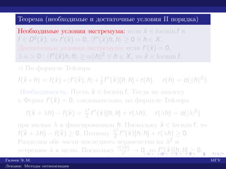 Теорема (необходимые и достаточные условия II порядка)
Необходимые условия экстремума: если ˆx ∈ locmin f и
f ∈ D2(ˆx), то f (ˆx) = 0, f (ˆx)h, h ≥ 0 ∀ h ∈ X.
Достаточные условия экстремума: если f (ˆx) = 0,
∃ α > 0 : f (ˆx)h, h ≥ α h 2 ∀ h ∈ X, то ˆx ∈ locmin f.
¡ По формуле Тейлора
f(ˆx +h) = f(ˆx)+ f (ˆx), h + 1
2 f (ˆx)[h, h]+r(h), r(h) = o( h 2
).
Необходимость. Пусть ˆx ∈ locmin f. Тогда по аналогу
т. Ферма f (ˆx) = 0, следовательно, по формуле Тейлора
f(ˆx + λh) − f(ˆx) = λ2
2 f (ˆx)[h, h] + r(λh), r(λh) = o(|λ|2
)
при малых λ и фиксированном h. Поскольку ˆx ∈ locmin f, то
f(ˆx + λh) − f(ˆx) ≥ 0. Поэтому λ2
2 f (ˆx)[h, h] + r(λh) ≥ 0.
Разделим обе части последнего неравенства на λ2 и
устремим λ к нулю. Поскольку r(λh)
λ2 → 0, то f (ˆx)[h, h] ≥ 0.
Галеев Э. М. МГУ
Лекции: Методы оптимизации
 