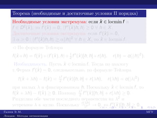 Теорема (необходимые и достаточные условия II порядка)
Необходимые условия экстремума: если ˆx ∈ locmin f и
f ∈ D2(ˆx), то f (ˆx) = 0, f (ˆx)h, h ≥ 0 ∀ h ∈ X.
Достаточные условия экстремума: если f (ˆx) = 0,
∃ α > 0 : f (ˆx)h, h ≥ α h 2 ∀ h ∈ X, то ˆx ∈ locmin f.
¡ По формуле Тейлора
f(ˆx +h) = f(ˆx)+ f (ˆx), h + 1
2 f (ˆx)[h, h]+r(h), r(h) = o( h 2
).
Необходимость. Пусть ˆx ∈ locmin f. Тогда по аналогу
т. Ферма f (ˆx) = 0, следовательно, по формуле Тейлора
f(ˆx + λh) − f(ˆx) = λ2
2 f (ˆx)[h, h] + r(λh), r(λh) = o(|λ|2
)
при малых λ и фиксированном h. Поскольку ˆx ∈ locmin f, то
f(ˆx + λh) − f(ˆx) ≥ 0. Поэтому λ2
2 f (ˆx)[h, h] + r(λh) ≥ 0.
Разделим обе части последнего неравенства на λ2 и
устремим λ к нулю. Поскольку r(λh)
λ2 → 0, то f (ˆx)[h, h] ≥ 0.
Галеев Э. М. МГУ
Лекции: Методы оптимизации
 