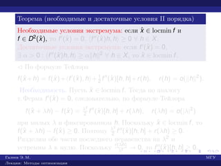 Теорема (необходимые и достаточные условия II порядка)
Необходимые условия экстремума: если ˆx ∈ locmin f и
f ∈ D2(ˆx), то f (ˆx) = 0, f (ˆx)h, h ≥ 0 ∀ h ∈ X.
Достаточные условия экстремума: если f (ˆx) = 0,
∃ α > 0 : f (ˆx)h, h ≥ α h 2 ∀ h ∈ X, то ˆx ∈ locmin f.
¡ По формуле Тейлора
f(ˆx +h) = f(ˆx)+ f (ˆx), h + 1
2 f (ˆx)[h, h]+r(h), r(h) = o( h 2
).
Необходимость. Пусть ˆx ∈ locmin f. Тогда по аналогу
т. Ферма f (ˆx) = 0, следовательно, по формуле Тейлора
f(ˆx + λh) − f(ˆx) = λ2
2 f (ˆx)[h, h] + r(λh), r(λh) = o(|λ|2
)
при малых λ и фиксированном h. Поскольку ˆx ∈ locmin f, то
f(ˆx + λh) − f(ˆx) ≥ 0. Поэтому λ2
2 f (ˆx)[h, h] + r(λh) ≥ 0.
Разделим обе части последнего неравенства на λ2 и
устремим λ к нулю. Поскольку r(λh)
λ2 → 0, то f (ˆx)[h, h] ≥ 0.
Галеев Э. М. МГУ
Лекции: Методы оптимизации
 