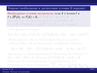 Теорема (необходимые и достаточные условия II порядка)
Необходимые условия экстремума: если ˆx ∈ locmin f и
f ∈ D2(ˆx), то f (ˆx) = 0, f (ˆx)h, h ≥ 0 ∀ h ∈ X.
Достаточные условия экстремума: если f (ˆx) = 0,
∃ α > 0 : f (ˆx)h, h ≥ α h 2 ∀ h ∈ X, то ˆx ∈ locmin f.
¡ По формуле Тейлора
f(ˆx +h) = f(ˆx)+ f (ˆx), h + 1
2 f (ˆx)[h, h]+r(h), r(h) = o( h 2
).
Необходимость. Пусть ˆx ∈ locmin f. Тогда по аналогу
т. Ферма f (ˆx) = 0, следовательно, по формуле Тейлора
f(ˆx + λh) − f(ˆx) = λ2
2 f (ˆx)[h, h] + r(λh), r(λh) = o(|λ|2
)
при малых λ и фиксированном h. Поскольку ˆx ∈ locmin f, то
f(ˆx + λh) − f(ˆx) ≥ 0. Поэтому λ2
2 f (ˆx)[h, h] + r(λh) ≥ 0.
Разделим обе части последнего неравенства на λ2 и
устремим λ к нулю. Поскольку r(λh)
λ2 → 0, то f (ˆx)[h, h] ≥ 0.
Галеев Э. М. МГУ
Лекции: Методы оптимизации
 