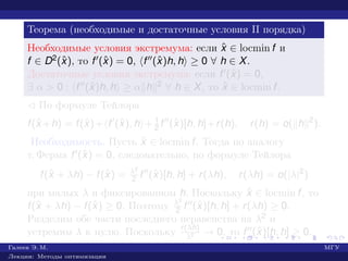 Теорема (необходимые и достаточные условия II порядка)
Необходимые условия экстремума: если ˆx ∈ locmin f и
f ∈ D2(ˆx), то f (ˆx) = 0, f (ˆx)h, h ≥ 0 ∀ h ∈ X.
Достаточные условия экстремума: если f (ˆx) = 0,
∃ α > 0 : f (ˆx)h, h ≥ α h 2 ∀ h ∈ X, то ˆx ∈ locmin f.
¡ По формуле Тейлора
f(ˆx +h) = f(ˆx)+ f (ˆx), h + 1
2 f (ˆx)[h, h]+r(h), r(h) = o( h 2
).
Необходимость. Пусть ˆx ∈ locmin f. Тогда по аналогу
т. Ферма f (ˆx) = 0, следовательно, по формуле Тейлора
f(ˆx + λh) − f(ˆx) = λ2
2 f (ˆx)[h, h] + r(λh), r(λh) = o(|λ|2
)
при малых λ и фиксированном h. Поскольку ˆx ∈ locmin f, то
f(ˆx + λh) − f(ˆx) ≥ 0. Поэтому λ2
2 f (ˆx)[h, h] + r(λh) ≥ 0.
Разделим обе части последнего неравенства на λ2 и
устремим λ к нулю. Поскольку r(λh)
λ2 → 0, то f (ˆx)[h, h] ≥ 0.
Галеев Э. М. МГУ
Лекции: Методы оптимизации
 