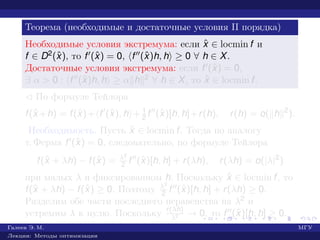 Теорема (необходимые и достаточные условия II порядка)
Необходимые условия экстремума: если ˆx ∈ locmin f и
f ∈ D2(ˆx), то f (ˆx) = 0, f (ˆx)h, h ≥ 0 ∀ h ∈ X.
Достаточные условия экстремума: если f (ˆx) = 0,
∃ α > 0 : f (ˆx)h, h ≥ α h 2 ∀ h ∈ X, то ˆx ∈ locmin f.
¡ По формуле Тейлора
f(ˆx +h) = f(ˆx)+ f (ˆx), h + 1
2 f (ˆx)[h, h]+r(h), r(h) = o( h 2
).
Необходимость. Пусть ˆx ∈ locmin f. Тогда по аналогу
т. Ферма f (ˆx) = 0, следовательно, по формуле Тейлора
f(ˆx + λh) − f(ˆx) = λ2
2 f (ˆx)[h, h] + r(λh), r(λh) = o(|λ|2
)
при малых λ и фиксированном h. Поскольку ˆx ∈ locmin f, то
f(ˆx + λh) − f(ˆx) ≥ 0. Поэтому λ2
2 f (ˆx)[h, h] + r(λh) ≥ 0.
Разделим обе части последнего неравенства на λ2 и
устремим λ к нулю. Поскольку r(λh)
λ2 → 0, то f (ˆx)[h, h] ≥ 0.
Галеев Э. М. МГУ
Лекции: Методы оптимизации
 