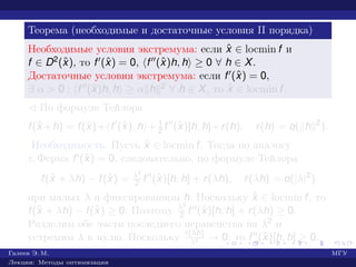 Теорема (необходимые и достаточные условия II порядка)
Необходимые условия экстремума: если ˆx ∈ locmin f и
f ∈ D2(ˆx), то f (ˆx) = 0, f (ˆx)h, h ≥ 0 ∀ h ∈ X.
Достаточные условия экстремума: если f (ˆx) = 0,
∃ α > 0 : f (ˆx)h, h ≥ α h 2 ∀ h ∈ X, то ˆx ∈ locmin f.
¡ По формуле Тейлора
f(ˆx +h) = f(ˆx)+ f (ˆx), h + 1
2 f (ˆx)[h, h]+r(h), r(h) = o( h 2
).
Необходимость. Пусть ˆx ∈ locmin f. Тогда по аналогу
т. Ферма f (ˆx) = 0, следовательно, по формуле Тейлора
f(ˆx + λh) − f(ˆx) = λ2
2 f (ˆx)[h, h] + r(λh), r(λh) = o(|λ|2
)
при малых λ и фиксированном h. Поскольку ˆx ∈ locmin f, то
f(ˆx + λh) − f(ˆx) ≥ 0. Поэтому λ2
2 f (ˆx)[h, h] + r(λh) ≥ 0.
Разделим обе части последнего неравенства на λ2 и
устремим λ к нулю. Поскольку r(λh)
λ2 → 0, то f (ˆx)[h, h] ≥ 0.
Галеев Э. М. МГУ
Лекции: Методы оптимизации
 
