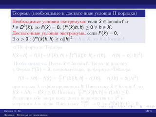 Теорема (необходимые и достаточные условия II порядка)
Необходимые условия экстремума: если ˆx ∈ locmin f и
f ∈ D2(ˆx), то f (ˆx) = 0, f (ˆx)h, h ≥ 0 ∀ h ∈ X.
Достаточные условия экстремума: если f (ˆx) = 0,
∃ α > 0 : f (ˆx)h, h ≥ α h 2 ∀ h ∈ X, то ˆx ∈ locmin f.
¡ По формуле Тейлора
f(ˆx +h) = f(ˆx)+ f (ˆx), h + 1
2 f (ˆx)[h, h]+r(h), r(h) = o( h 2
).
Необходимость. Пусть ˆx ∈ locmin f. Тогда по аналогу
т. Ферма f (ˆx) = 0, следовательно, по формуле Тейлора
f(ˆx + λh) − f(ˆx) = λ2
2 f (ˆx)[h, h] + r(λh), r(λh) = o(|λ|2
)
при малых λ и фиксированном h. Поскольку ˆx ∈ locmin f, то
f(ˆx + λh) − f(ˆx) ≥ 0. Поэтому λ2
2 f (ˆx)[h, h] + r(λh) ≥ 0.
Разделим обе части последнего неравенства на λ2 и
устремим λ к нулю. Поскольку r(λh)
λ2 → 0, то f (ˆx)[h, h] ≥ 0.
Галеев Э. М. МГУ
Лекции: Методы оптимизации
 
