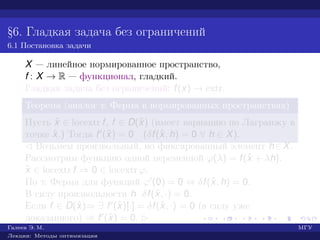 §6. Гладкая задача без ограничений
6.1 Постановка задачи
X — линейное нормированное пространство,
f : X → R — функционал, гладкий.
Гладкая задача без ограничений: f(x) → extr.
Теорема (аналог т. Ферма в нормированных пространствах)
Пусть ˆx ∈ locextr f, f ∈ D(ˆx) (имеет вариацию по Лагранжу в
точке ˆx.) Тогда f (ˆx) = 0 (δf(ˆx, h) = 0 ∀ h ∈ X).
¡ Возьмем произвольный, но фиксированный элемент h∈X.
Рассмотрим функцию одной переменной ϕ(λ) = f(ˆx + λh).
ˆx ∈ locextr f ⇒ 0 ∈ locextr ϕ.
По т. Ферма для функций ϕ (0) = 0 ⇔ δf(ˆx, h) = 0.
В силу произвольности h δf(ˆx, ·) = 0.
Если f ∈ D(ˆx)⇒ ∃ f (ˆx)[·] = δf(ˆx, ·) = 0 (в силу уже
доказанного) ⇒ f (ˆx) = 0. £
Галеев Э. М. МГУ
Лекции: Методы оптимизации
 