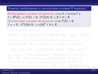 Теорема (необходимые и достаточные условия II порядка)
Необходимые условия экстремума: если ˆx ∈ locmin f и
f ∈ D2(ˆx), то f (ˆx) = 0, f (ˆx)h, h ≥ 0 ∀ h ∈ X.
Достаточные условия экстремума: если f (ˆx) = 0,
∃ α > 0 : f (ˆx)h, h ≥ α h 2 ∀ h ∈ X, то ˆx ∈ locmin f.
¡ По формуле Тейлора
f(ˆx +h) = f(ˆx)+ f (ˆx), h + 1
2 f (ˆx)[h, h]+r(h), r(h) = o( h 2
).
Необходимость. Пусть ˆx ∈ locmin f. Тогда по аналогу
т. Ферма f (ˆx) = 0, следовательно, по формуле Тейлора
f(ˆx + λh) − f(ˆx) = λ2
2 f (ˆx)[h, h] + r(λh), r(λh) = o(|λ|2
)
при малых λ и фиксированном h. Поскольку ˆx ∈ locmin f, то
f(ˆx + λh) − f(ˆx) ≥ 0. Поэтому λ2
2 f (ˆx)[h, h] + r(λh) ≥ 0.
Разделим обе части последнего неравенства на λ2 и
устремим λ к нулю. Поскольку r(λh)
λ2 → 0, то f (ˆx)[h, h] ≥ 0.
Галеев Э. М. МГУ
Лекции: Методы оптимизации
 