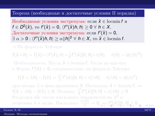 Теорема (необходимые и достаточные условия II порядка)
Необходимые условия экстремума: если ˆx ∈ locmin f и
f ∈ D2(ˆx), то f (ˆx) = 0, f (ˆx)h, h ≥ 0 ∀ h ∈ X.
Достаточные условия экстремума: если f (ˆx) = 0,
∃ α > 0 : f (ˆx)h, h ≥ α h 2 ∀ h ∈ X, то ˆx ∈ locmin f.
¡ По формуле Тейлора
f(ˆx +h) = f(ˆx)+ f (ˆx), h + 1
2 f (ˆx)[h, h]+r(h), r(h) = o( h 2
).
Необходимость. Пусть ˆx ∈ locmin f. Тогда по аналогу
т. Ферма f (ˆx) = 0, следовательно, по формуле Тейлора
f(ˆx + λh) − f(ˆx) = λ2
2 f (ˆx)[h, h] + r(λh), r(λh) = o(|λ|2
)
при малых λ и фиксированном h. Поскольку ˆx ∈ locmin f, то
f(ˆx + λh) − f(ˆx) ≥ 0. Поэтому λ2
2 f (ˆx)[h, h] + r(λh) ≥ 0.
Разделим обе части последнего неравенства на λ2 и
устремим λ к нулю. Поскольку r(λh)
λ2 → 0, то f (ˆx)[h, h] ≥ 0.
Галеев Э. М. МГУ
Лекции: Методы оптимизации
 