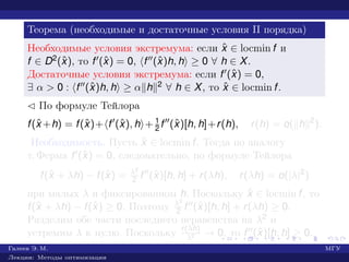 Теорема (необходимые и достаточные условия II порядка)
Необходимые условия экстремума: если ˆx ∈ locmin f и
f ∈ D2(ˆx), то f (ˆx) = 0, f (ˆx)h, h ≥ 0 ∀ h ∈ X.
Достаточные условия экстремума: если f (ˆx) = 0,
∃ α > 0 : f (ˆx)h, h ≥ α h 2 ∀ h ∈ X, то ˆx ∈ locmin f.
¡ По формуле Тейлора
f(ˆx +h) = f(ˆx)+ f (ˆx), h + 1
2 f (ˆx)[h, h]+r(h), r(h) = o( h 2
).
Необходимость. Пусть ˆx ∈ locmin f. Тогда по аналогу
т. Ферма f (ˆx) = 0, следовательно, по формуле Тейлора
f(ˆx + λh) − f(ˆx) = λ2
2 f (ˆx)[h, h] + r(λh), r(λh) = o(|λ|2
)
при малых λ и фиксированном h. Поскольку ˆx ∈ locmin f, то
f(ˆx + λh) − f(ˆx) ≥ 0. Поэтому λ2
2 f (ˆx)[h, h] + r(λh) ≥ 0.
Разделим обе части последнего неравенства на λ2 и
устремим λ к нулю. Поскольку r(λh)
λ2 → 0, то f (ˆx)[h, h] ≥ 0.
Галеев Э. М. МГУ
Лекции: Методы оптимизации
 
