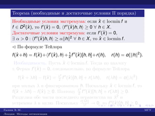 Теорема (необходимые и достаточные условия II порядка)
Необходимые условия экстремума: если ˆx ∈ locmin f и
f ∈ D2(ˆx), то f (ˆx) = 0, f (ˆx)h, h ≥ 0 ∀ h ∈ X.
Достаточные условия экстремума: если f (ˆx) = 0,
∃ α > 0 : f (ˆx)h, h ≥ α h 2 ∀ h ∈ X, то ˆx ∈ locmin f.
¡ По формуле Тейлора
f(ˆx +h) = f(ˆx)+ f (ˆx), h + 1
2 f (ˆx)[h, h]+r(h), r(h) = o( h 2
).
Необходимость. Пусть ˆx ∈ locmin f. Тогда по аналогу
т. Ферма f (ˆx) = 0, следовательно, по формуле Тейлора
f(ˆx + λh) − f(ˆx) = λ2
2 f (ˆx)[h, h] + r(λh), r(λh) = o(|λ|2
)
при малых λ и фиксированном h. Поскольку ˆx ∈ locmin f, то
f(ˆx + λh) − f(ˆx) ≥ 0. Поэтому λ2
2 f (ˆx)[h, h] + r(λh) ≥ 0.
Разделим обе части последнего неравенства на λ2 и
устремим λ к нулю. Поскольку r(λh)
λ2 → 0, то f (ˆx)[h, h] ≥ 0.
Галеев Э. М. МГУ
Лекции: Методы оптимизации
 