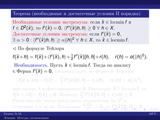 Теорема (необходимые и достаточные условия II порядка)
Необходимые условия экстремума: если ˆx ∈ locmin f и
f ∈ D2(ˆx), то f (ˆx) = 0, f (ˆx)h, h ≥ 0 ∀ h ∈ X.
Достаточные условия экстремума: если f (ˆx) = 0,
∃ α > 0 : f (ˆx)h, h ≥ α h 2 ∀ h ∈ X, то ˆx ∈ locmin f.
¡ По формуле Тейлора
f(ˆx +h) = f(ˆx)+ f (ˆx), h + 1
2 f (ˆx)[h, h]+r(h), r(h) = o( h 2
).
Необходимость. Пусть ˆx ∈ locmin f. Тогда по аналогу
т. Ферма f (ˆx) = 0, следовательно, по формуле Тейлора
f(ˆx + λh) − f(ˆx) = λ2
2 f (ˆx)[h, h] + r(λh), r(λh) = o(|λ|2
)
при малых λ и фиксированном h. Поскольку ˆx ∈ locmin f, то
f(ˆx + λh) − f(ˆx) ≥ 0. Поэтому λ2
2 f (ˆx)[h, h] + r(λh) ≥ 0.
Разделим обе части последнего неравенства на λ2 и
устремим λ к нулю. Поскольку r(λh)
λ2 → 0, то f (ˆx)[h, h] ≥ 0.
Галеев Э. М. МГУ
Лекции: Методы оптимизации
 