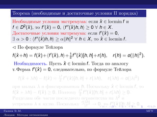 Теорема (необходимые и достаточные условия II порядка)
Необходимые условия экстремума: если ˆx ∈ locmin f и
f ∈ D2(ˆx), то f (ˆx) = 0, f (ˆx)h, h ≥ 0 ∀ h ∈ X.
Достаточные условия экстремума: если f (ˆx) = 0,
∃ α > 0 : f (ˆx)h, h ≥ α h 2 ∀ h ∈ X, то ˆx ∈ locmin f.
¡ По формуле Тейлора
f(ˆx +h) = f(ˆx)+ f (ˆx), h + 1
2 f (ˆx)[h, h]+r(h), r(h) = o( h 2
).
Необходимость. Пусть ˆx ∈ locmin f. Тогда по аналогу
т. Ферма f (ˆx) = 0, следовательно, по формуле Тейлора
f(ˆx + λh) − f(ˆx) = λ2
2 f (ˆx)[h, h] + r(λh), r(λh) = o(|λ|2
)
при малых λ и фиксированном h. Поскольку ˆx ∈ locmin f, то
f(ˆx + λh) − f(ˆx) ≥ 0. Поэтому λ2
2 f (ˆx)[h, h] + r(λh) ≥ 0.
Разделим обе части последнего неравенства на λ2 и
устремим λ к нулю. Поскольку r(λh)
λ2 → 0, то f (ˆx)[h, h] ≥ 0.
Галеев Э. М. МГУ
Лекции: Методы оптимизации
 