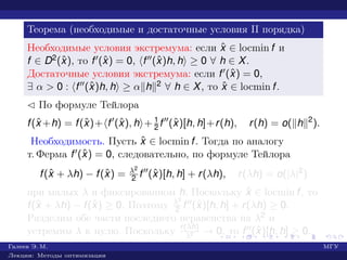 Теорема (необходимые и достаточные условия II порядка)
Необходимые условия экстремума: если ˆx ∈ locmin f и
f ∈ D2(ˆx), то f (ˆx) = 0, f (ˆx)h, h ≥ 0 ∀ h ∈ X.
Достаточные условия экстремума: если f (ˆx) = 0,
∃ α > 0 : f (ˆx)h, h ≥ α h 2 ∀ h ∈ X, то ˆx ∈ locmin f.
¡ По формуле Тейлора
f(ˆx +h) = f(ˆx)+ f (ˆx), h + 1
2 f (ˆx)[h, h]+r(h), r(h) = o( h 2
).
Необходимость. Пусть ˆx ∈ locmin f. Тогда по аналогу
т. Ферма f (ˆx) = 0, следовательно, по формуле Тейлора
f(ˆx + λh) − f(ˆx) = λ2
2 f (ˆx)[h, h] + r(λh), r(λh) = o(|λ|2
)
при малых λ и фиксированном h. Поскольку ˆx ∈ locmin f, то
f(ˆx + λh) − f(ˆx) ≥ 0. Поэтому λ2
2 f (ˆx)[h, h] + r(λh) ≥ 0.
Разделим обе части последнего неравенства на λ2 и
устремим λ к нулю. Поскольку r(λh)
λ2 → 0, то f (ˆx)[h, h] ≥ 0.
Галеев Э. М. МГУ
Лекции: Методы оптимизации
 