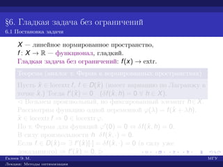 §6. Гладкая задача без ограничений
6.1 Постановка задачи
X — линейное нормированное пространство,
f : X → R — функционал, гладкий.
Гладкая задача без ограничений: f(x) → extr.
Теорема (аналог т. Ферма в нормированных пространствах)
Пусть ˆx ∈ locextr f, f ∈ D(ˆx) (имеет вариацию по Лагранжу в
точке ˆx.) Тогда f (ˆx) = 0 (δf(ˆx, h) = 0 ∀ h ∈ X).
¡ Возьмем произвольный, но фиксированный элемент h∈X.
Рассмотрим функцию одной переменной ϕ(λ) = f(ˆx + λh).
ˆx ∈ locextr f ⇒ 0 ∈ locextr ϕ.
По т. Ферма для функций ϕ (0) = 0 ⇔ δf(ˆx, h) = 0.
В силу произвольности h δf(ˆx, ·) = 0.
Если f ∈ D(ˆx)⇒ ∃ f (ˆx)[·] = δf(ˆx, ·) = 0 (в силу уже
доказанного) ⇒ f (ˆx) = 0. £
Галеев Э. М. МГУ
Лекции: Методы оптимизации
 