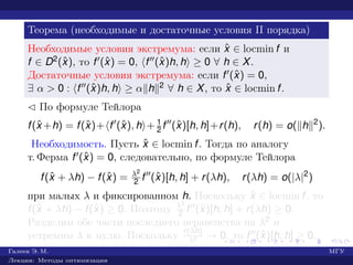 Теорема (необходимые и достаточные условия II порядка)
Необходимые условия экстремума: если ˆx ∈ locmin f и
f ∈ D2(ˆx), то f (ˆx) = 0, f (ˆx)h, h ≥ 0 ∀ h ∈ X.
Достаточные условия экстремума: если f (ˆx) = 0,
∃ α > 0 : f (ˆx)h, h ≥ α h 2 ∀ h ∈ X, то ˆx ∈ locmin f.
¡ По формуле Тейлора
f(ˆx +h) = f(ˆx)+ f (ˆx), h + 1
2 f (ˆx)[h, h]+r(h), r(h) = o( h 2
).
Необходимость. Пусть ˆx ∈ locmin f. Тогда по аналогу
т. Ферма f (ˆx) = 0, следовательно, по формуле Тейлора
f(ˆx + λh) − f(ˆx) = λ2
2 f (ˆx)[h, h] + r(λh), r(λh) = o(|λ|2
)
при малых λ и фиксированном h. Поскольку ˆx ∈ locmin f, то
f(ˆx + λh) − f(ˆx) ≥ 0. Поэтому λ2
2 f (ˆx)[h, h] + r(λh) ≥ 0.
Разделим обе части последнего неравенства на λ2 и
устремим λ к нулю. Поскольку r(λh)
λ2 → 0, то f (ˆx)[h, h] ≥ 0.
Галеев Э. М. МГУ
Лекции: Методы оптимизации
 