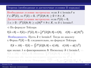 Теорема (необходимые и достаточные условия II порядка)
Необходимые условия экстремума: если ˆx ∈ locmin f и
f ∈ D2(ˆx), то f (ˆx) = 0, f (ˆx)h, h ≥ 0 ∀ h ∈ X.
Достаточные условия экстремума: если f (ˆx) = 0,
∃ α > 0 : f (ˆx)h, h ≥ α h 2 ∀ h ∈ X, то ˆx ∈ locmin f.
¡ По формуле Тейлора
f(ˆx +h) = f(ˆx)+ f (ˆx), h + 1
2 f (ˆx)[h, h]+r(h), r(h) = o( h 2
).
Необходимость. Пусть ˆx ∈ locmin f. Тогда по аналогу
т. Ферма f (ˆx) = 0, следовательно, по формуле Тейлора
f(ˆx + λh) − f(ˆx) = λ2
2 f (ˆx)[h, h] + r(λh), r(λh) = o(|λ|2
)
при малых λ и фиксированном h. Поскольку ˆx ∈ locmin f, то
f(ˆx + λh) − f(ˆx) ≥ 0. Поэтому λ2
2 f (ˆx)[h, h] + r(λh) ≥ 0.
Разделим обе части последнего неравенства на λ2 и
устремим λ к нулю. Поскольку r(λh)
λ2 → 0, то f (ˆx)[h, h] ≥ 0.
Галеев Э. М. МГУ
Лекции: Методы оптимизации
 