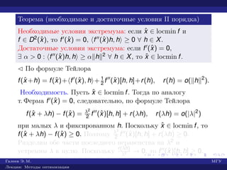 Теорема (необходимые и достаточные условия II порядка)
Необходимые условия экстремума: если ˆx ∈ locmin f и
f ∈ D2(ˆx), то f (ˆx) = 0, f (ˆx)h, h ≥ 0 ∀ h ∈ X.
Достаточные условия экстремума: если f (ˆx) = 0,
∃ α > 0 : f (ˆx)h, h ≥ α h 2 ∀ h ∈ X, то ˆx ∈ locmin f.
¡ По формуле Тейлора
f(ˆx +h) = f(ˆx)+ f (ˆx), h + 1
2 f (ˆx)[h, h]+r(h), r(h) = o( h 2
).
Необходимость. Пусть ˆx ∈ locmin f. Тогда по аналогу
т. Ферма f (ˆx) = 0, следовательно, по формуле Тейлора
f(ˆx + λh) − f(ˆx) = λ2
2 f (ˆx)[h, h] + r(λh), r(λh) = o(|λ|2
)
при малых λ и фиксированном h. Поскольку ˆx ∈ locmin f, то
f(ˆx + λh) − f(ˆx) ≥ 0. Поэтому λ2
2 f (ˆx)[h, h] + r(λh) ≥ 0.
Разделим обе части последнего неравенства на λ2 и
устремим λ к нулю. Поскольку r(λh)
λ2 → 0, то f (ˆx)[h, h] ≥ 0.
Галеев Э. М. МГУ
Лекции: Методы оптимизации
 