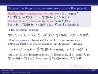 Теорема (необходимые и достаточные условия II порядка)
Необходимые условия экстремума: если ˆx ∈ locmin f и
f ∈ D2(ˆx), то f (ˆx) = 0, f (ˆx)h, h ≥ 0 ∀ h ∈ X.
Достаточные условия экстремума: если f (ˆx) = 0,
∃ α > 0 : f (ˆx)h, h ≥ α h 2 ∀ h ∈ X, то ˆx ∈ locmin f.
¡ По формуле Тейлора
f(ˆx +h) = f(ˆx)+ f (ˆx), h + 1
2 f (ˆx)[h, h]+r(h), r(h) = o( h 2
).
Необходимость. Пусть ˆx ∈ locmin f. Тогда по аналогу
т. Ферма f (ˆx) = 0, следовательно, по формуле Тейлора
f(ˆx + λh) − f(ˆx) = λ2
2 f (ˆx)[h, h] + r(λh), r(λh) = o(|λ|2
)
при малых λ и фиксированном h. Поскольку ˆx ∈ locmin f, то
f(ˆx + λh) − f(ˆx) ≥ 0. Поэтому λ2
2 f (ˆx)[h, h] + r(λh) ≥ 0.
Разделим обе части последнего неравенства на λ2 и
устремим λ к нулю. Поскольку r(λh)
λ2 → 0, то f (ˆx)[h, h] ≥ 0.
Галеев Э. М. МГУ
Лекции: Методы оптимизации
 