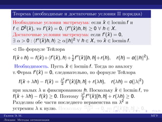 Теорема (необходимые и достаточные условия II порядка)
Необходимые условия экстремума: если ˆx ∈ locmin f и
f ∈ D2(ˆx), то f (ˆx) = 0, f (ˆx)h, h ≥ 0 ∀ h ∈ X.
Достаточные условия экстремума: если f (ˆx) = 0,
∃ α > 0 : f (ˆx)h, h ≥ α h 2 ∀ h ∈ X, то ˆx ∈ locmin f.
¡ По формуле Тейлора
f(ˆx +h) = f(ˆx)+ f (ˆx), h + 1
2 f (ˆx)[h, h]+r(h), r(h) = o( h 2
).
Необходимость. Пусть ˆx ∈ locmin f. Тогда по аналогу
т. Ферма f (ˆx) = 0, следовательно, по формуле Тейлора
f(ˆx + λh) − f(ˆx) = λ2
2 f (ˆx)[h, h] + r(λh), r(λh) = o(|λ|2
)
при малых λ и фиксированном h. Поскольку ˆx ∈ locmin f, то
f(ˆx + λh) − f(ˆx) ≥ 0. Поэтому λ2
2 f (ˆx)[h, h] + r(λh) ≥ 0.
Разделим обе части последнего неравенства на λ2 и
устремим λ к нулю. Поскольку r(λh)
λ2 → 0, то f (ˆx)[h, h] ≥ 0.
Галеев Э. М. МГУ
Лекции: Методы оптимизации
 