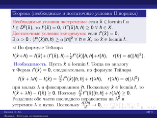 Теорема (необходимые и достаточные условия II порядка)
Необходимые условия экстремума: если ˆx ∈ locmin f и
f ∈ D2(ˆx), то f (ˆx) = 0, f (ˆx)h, h ≥ 0 ∀ h ∈ X.
Достаточные условия экстремума: если f (ˆx) = 0,
∃ α > 0 : f (ˆx)h, h ≥ α h 2 ∀ h ∈ X, то ˆx ∈ locmin f.
¡ По формуле Тейлора
f(ˆx +h) = f(ˆx)+ f (ˆx), h + 1
2 f (ˆx)[h, h]+r(h), r(h) = o( h 2
).
Необходимость. Пусть ˆx ∈ locmin f. Тогда по аналогу
т. Ферма f (ˆx) = 0, следовательно, по формуле Тейлора
f(ˆx + λh) − f(ˆx) = λ2
2 f (ˆx)[h, h] + r(λh), r(λh) = o(|λ|2
)
при малых λ и фиксированном h. Поскольку ˆx ∈ locmin f, то
f(ˆx + λh) − f(ˆx) ≥ 0. Поэтому λ2
2 f (ˆx)[h, h] + r(λh) ≥ 0.
Разделим обе части последнего неравенства на λ2 и
устремим λ к нулю. Поскольку r(λh)
λ2 → 0, то f (ˆx)[h, h] ≥ 0.
Галеев Э. М. МГУ
Лекции: Методы оптимизации
 