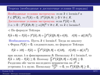 Теорема (необходимые и достаточные условия II порядка)
Необходимые условия экстремума: если ˆx ∈ locmin f и
f ∈ D2(ˆx), то f (ˆx) = 0, f (ˆx)h, h ≥ 0 ∀ h ∈ X.
Достаточные условия экстремума: если f (ˆx) = 0,
∃ α > 0 : f (ˆx)h, h ≥ α h 2 ∀ h ∈ X, то ˆx ∈ locmin f.
¡ По формуле Тейлора
f(ˆx +h) = f(ˆx)+ f (ˆx), h + 1
2 f (ˆx)[h, h]+r(h), r(h) = o( h 2
).
Необходимость. Пусть ˆx ∈ locmin f. Тогда по аналогу
т. Ферма f (ˆx) = 0, следовательно, по формуле Тейлора
f(ˆx + λh) − f(ˆx) = λ2
2 f (ˆx)[h, h] + r(λh), r(λh) = o(|λ|2
)
при малых λ и фиксированном h. Поскольку ˆx ∈ locmin f, то
f(ˆx + λh) − f(ˆx) ≥ 0. Поэтому λ2
2 f (ˆx)[h, h] + r(λh) ≥ 0.
Разделим обе части последнего неравенства на λ2 и
устремим λ к нулю. Поскольку r(λh)
λ2 → 0, то f (ˆx)[h, h] ≥ 0.
Галеев Э. М. МГУ
Лекции: Методы оптимизации
 