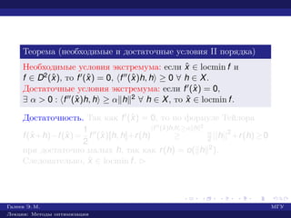 Теорема (необходимые и достаточные условия II порядка)
Необходимые условия экстремума: если ˆx ∈ locmin f и
f ∈ D2(ˆx), то f (ˆx) = 0, f (ˆx)h, h ≥ 0 ∀ h ∈ X.
Достаточные условия экстремума: если f (ˆx) = 0,
∃ α > 0 : f (ˆx)h, h ≥ α h 2 ∀ h ∈ X, то ˆx ∈ locmin f.
Достаточность. Так как f (ˆx) = 0, то по формуле Тейлора
f(ˆx+h)−f(ˆx)=
1
2
f (ˆx)[h, h]+r(h)
f (ˆx)h,h ≥α h 2
≥ α
2 ||h||2
+r(h)≥0
при достаточно малых h, так как r(h) = o( h 2).
Следовательно, ˆx ∈ locmin f. £
Галеев Э. М. МГУ
Лекции: Методы оптимизации
 