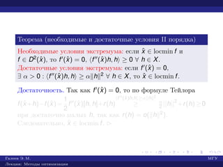 Теорема (необходимые и достаточные условия II порядка)
Необходимые условия экстремума: если ˆx ∈ locmin f и
f ∈ D2(ˆx), то f (ˆx) = 0, f (ˆx)h, h ≥ 0 ∀ h ∈ X.
Достаточные условия экстремума: если f (ˆx) = 0,
∃ α > 0 : f (ˆx)h, h ≥ α h 2 ∀ h ∈ X, то ˆx ∈ locmin f.
Достаточность. Так как f (ˆx) = 0, то по формуле Тейлора
f(ˆx+h)−f(ˆx)=
1
2
f (ˆx)[h, h]+r(h)
f (ˆx)h,h ≥α h 2
≥ α
2 ||h||2
+r(h)≥0
при достаточно малых h, так как r(h) = o( h 2).
Следовательно, ˆx ∈ locmin f. £
Галеев Э. М. МГУ
Лекции: Методы оптимизации
 