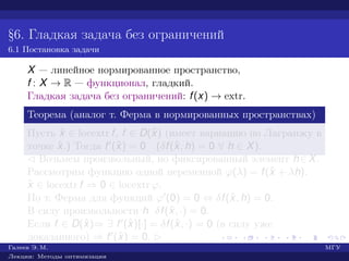 §6. Гладкая задача без ограничений
6.1 Постановка задачи
X — линейное нормированное пространство,
f : X → R — функционал, гладкий.
Гладкая задача без ограничений: f(x) → extr.
Теорема (аналог т. Ферма в нормированных пространствах)
Пусть ˆx ∈ locextr f, f ∈ D(ˆx) (имеет вариацию по Лагранжу в
точке ˆx.) Тогда f (ˆx) = 0 (δf(ˆx, h) = 0 ∀ h ∈ X).
¡ Возьмем произвольный, но фиксированный элемент h∈X.
Рассмотрим функцию одной переменной ϕ(λ) = f(ˆx + λh).
ˆx ∈ locextr f ⇒ 0 ∈ locextr ϕ.
По т. Ферма для функций ϕ (0) = 0 ⇔ δf(ˆx, h) = 0.
В силу произвольности h δf(ˆx, ·) = 0.
Если f ∈ D(ˆx)⇒ ∃ f (ˆx)[·] = δf(ˆx, ·) = 0 (в силу уже
доказанного) ⇒ f (ˆx) = 0. £
Галеев Э. М. МГУ
Лекции: Методы оптимизации
 